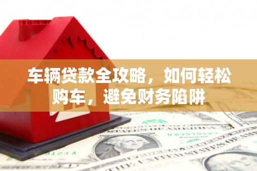 应县车辆贷款全攻略，如何轻松购车，避免财务陷阱